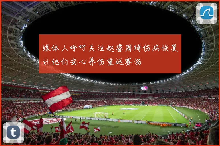 媒体人呼吁关注赵睿周琦伤病恢复让他们安心养伤重返赛场
