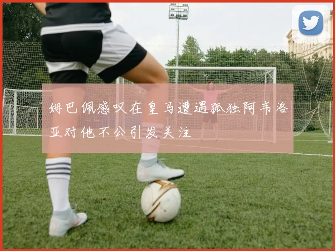 姆巴佩感叹在皇马遭遇孤独阿韦洛亚对他不公引发关注