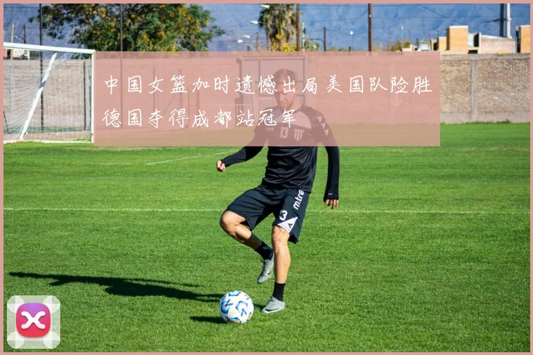 中国女篮加时遗憾出局美国队险胜德国夺得成都站冠军