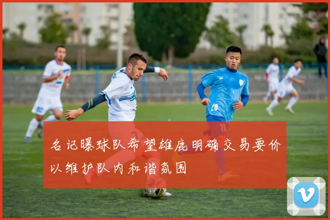 名记曝球队希望雄鹿明确交易要价以维护队内和谐氛围