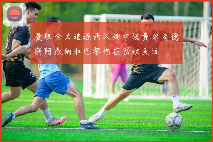曼联全力追逐西汉姆中场费尔南德斯阿森纳和巴黎也在密切关注