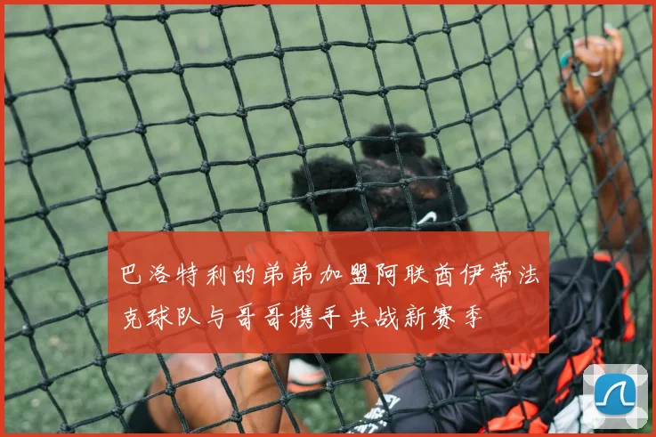 巴洛特利的弟弟加盟阿联酋伊蒂法克球队与哥哥携手共战新赛季