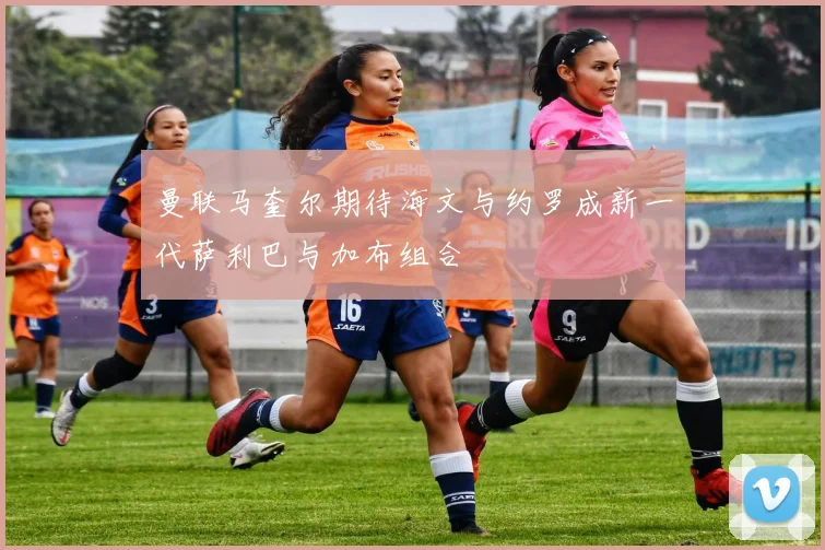 曼联马奎尔期待海文与约罗成新一代萨利巴与加布组合