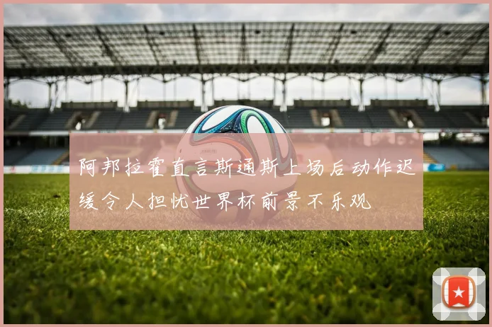 阿邦拉霍直言斯通斯上场后动作迟缓令人担忧世界杯前景不乐观