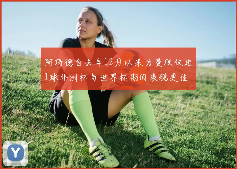 阿玛德自去年12月以来为曼联仅进1球非洲杯与世界杯期间表现更佳