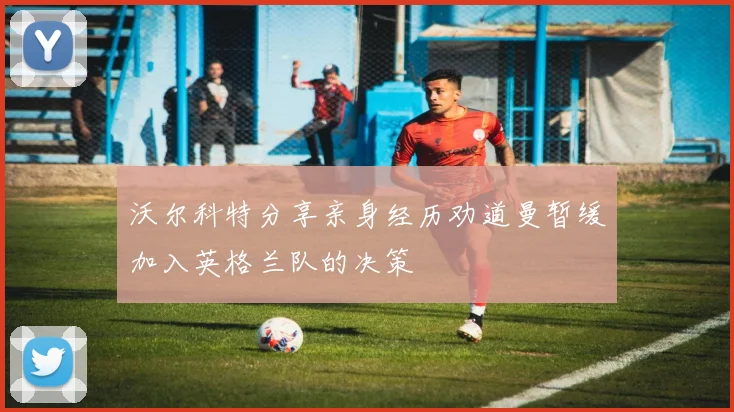 沃尔科特分享亲身经历劝道曼暂缓加入英格兰队的决策
