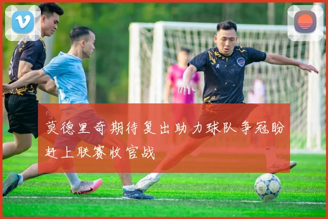 莫德里奇期待复出助力球队争冠盼赶上联赛收官战