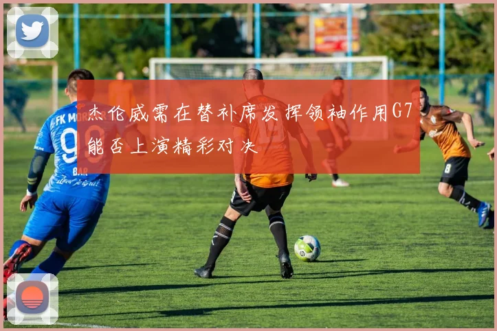 杰伦威需在替补席发挥领袖作用G7能否上演精彩对决