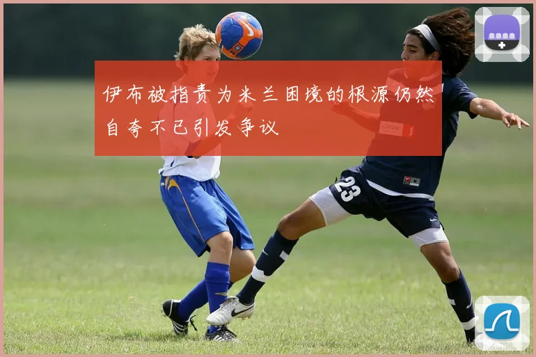 伊布被指责为米兰困境的根源仍然自夸不已引发争议